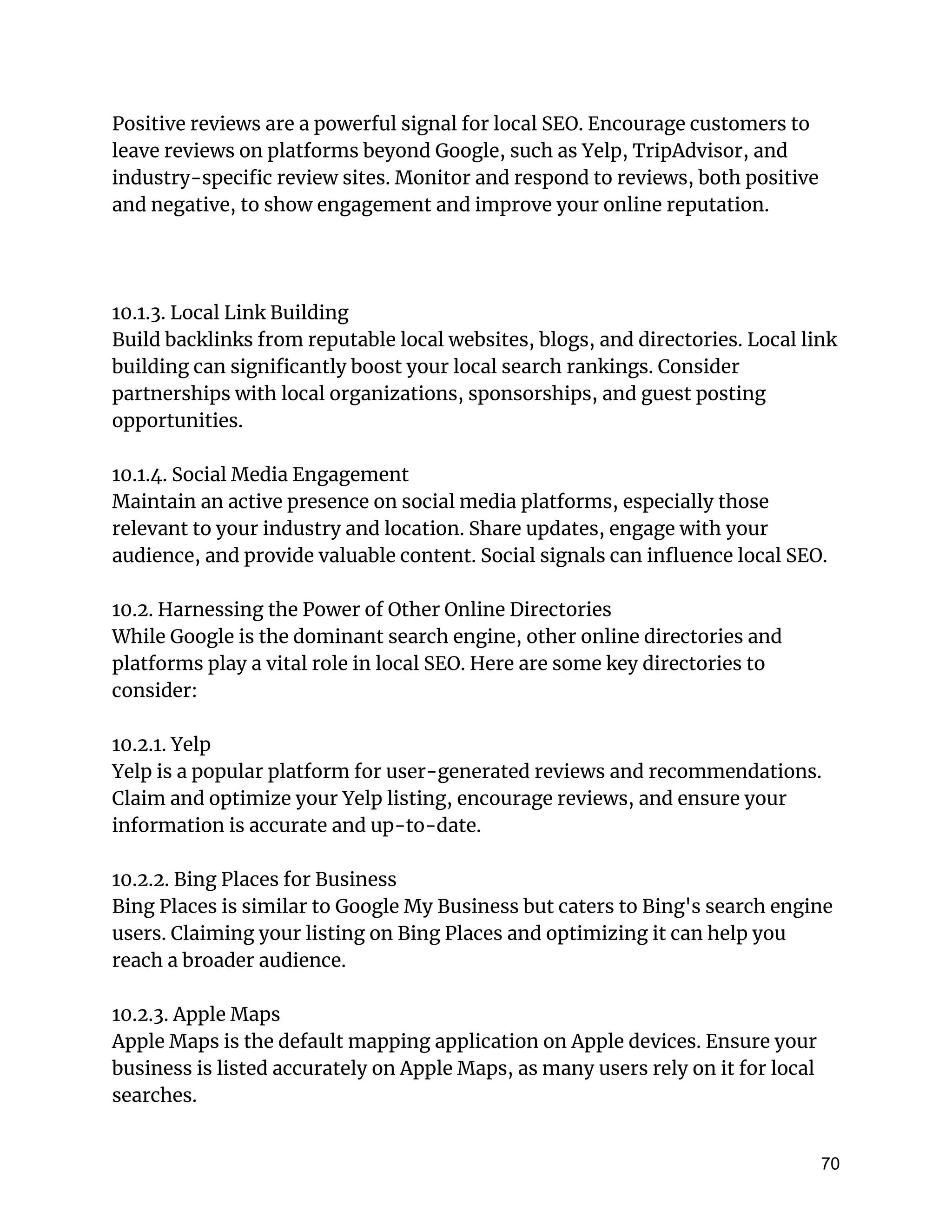 Positive reviews are a powerful signal for local SEO. Encourage customers to
leave reviews on platforms beyond Google, such as Yelp, TripAdvisor, and
industry-specific review sites. Monitor and respond to reviews, both positive
and negative, to show engagement and improve your online reputation.
10.1.3. Local Link Building
Build backlinks from reputable local websites, blogs, and directories. Local link
building can significantly boost your local search rankings. Consider
partnerships with local organizations, sponsorships, and guest posting
opportunities.
10.1.4. Social Media Engagement
Maintain an active presence on social media platforms, especially those
relevant to your industry and location. Share updates, engage with your
audience, and provide valuable content. Social signals can influence local SEO.
10.2. Harnessing the Power of Other Online Directories
While Google is the dominant search engine, other online directories and
platforms play a vital role in local SEO. Here are some key directories to
consider:
10.2.1. Yelp
Yelp is a popular platform for user-generated reviews and recommendations.
Claim and optimize your Yelp listing, encourage reviews, and ensure your
information is accurate and up-to-date.
10.2.2. Bing Places for Business
Bing Places is similar to Google My Business but caters to Bing's search engine
users. Claiming your listing on Bing Places and optimizing it can help you
reach a broader audience.
10.2.3. Apple Maps
Apple Maps is the default mapping application on Apple devices. Ensure your
business is listed accurately on Apple Maps, as many users rely on it for local
searches.
70
 