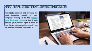Google My Business Optimization Checklist
The most prominent and probably the
most important benefit of your
company making it to the Google
Local Business Listing is that it puts
forward your product right in front of
your target demographics exactly on
the day and time that they need it.
 