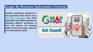 Google My Business Optimisation Checklist
Therefore, businesses looking for a
local popularity online tend to hire a
local SEO companies that offers
experienced and skilled expertise for
employing different techniques to
know and improve the business
position in the local region instead of
in the international market.
 