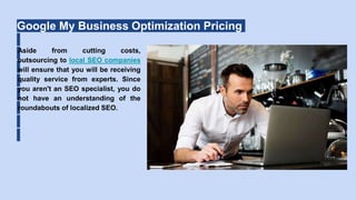 Google My Business Optimization Pricing
Aside from cutting costs,
outsourcing to local SEO companies
will ensure that you will be receiving
quality service from experts. Since
you aren't an SEO specialist, you do
not have an understanding of the
roundabouts of localized SEO.
 