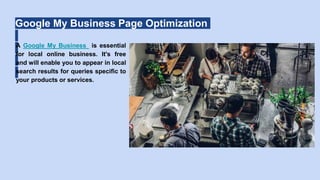 Google My Business Page Optimization
A Google My Business is essential
for local online business. It's free
and will enable you to appear in local
search results for queries specific to
your products or services.
 