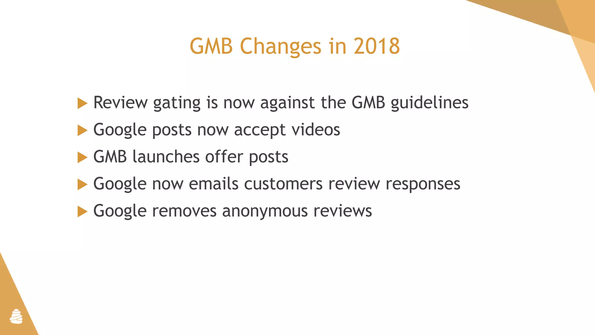 GMB Changes in 2018
 Review gating is now against the GMB guidelines
 Google posts now accept videos
 GMB launches offer posts
 Google now emails customers review responses
 Google removes anonymous reviews
 