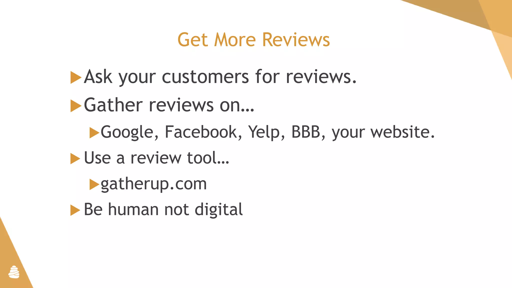 Get More Reviews
Ask your customers for reviews.
Gather reviews on…
Google, Facebook, Yelp, BBB, your website.
 Use a review tool…
gatherup.com
 Be human not digital
 