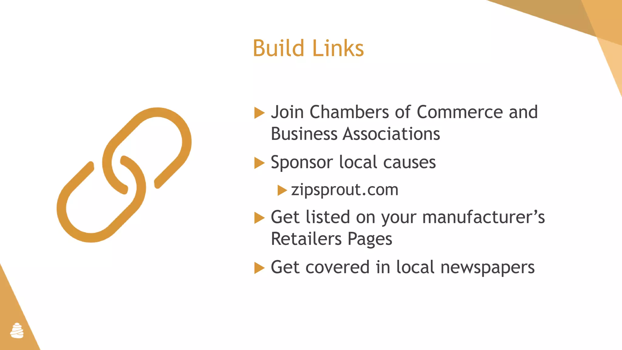 Build Links
 Join Chambers of Commerce and
Business Associations
 Sponsor local causes
 zipsprout.com
 Get listed on your manufacturer’s
Retailers Pages
 Get covered in local newspapers
 