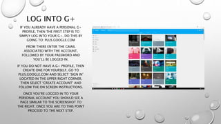 LOG INTO G+
IF YOU ALREADY HAVE A PERSONAL G+
PROFILE, THEN THE FIRST STEP IS TO
SIMPLY LOG INTO YOUR G+. DO THIS BY
GOING TO: PLUS.GOOGLE.COM
FROM THERE ENTER THE GMAIL
ASSOCIATED WITH THE ACCOUNT,
FOLLOWED BY YOUR PASSWORD AND
YOU’LL BE LOGGED IN.
IF YOU DO NOT HAVE A G+ PROFILE, THEN
CREATE ONE FOR YOURSELF. GO TO
PLUS.GOOGLE.COM AND SELECT ‘SIGN IN’
LOCATED IN THE UPPER RIGHT CORNER.
THEN SELECT ‘CREATE ACCOUNT’ AND
FOLLOW THE ON SCREEN INSTRUCTIONS.
ONCE YOU’RE LOGGED IN TO YOUR
PERSONAL ACCOUNT YOU SHOULD SEE A
PAGE SIMILAR TO THE SCREENSHOT TO
THE RIGHT. ONCE YOU ARE TO THIS POINT
PROCEED TO THE NEXT STEP.
 