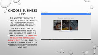 CHOOSE BUSINESS
TYPE
THE NEXT STEP TO CREATING A
GOOGLE MY BUSINESS PAGE IS TO GO
TO THE FOLLOWING WEBSITE:
BUSINESS.GOOGLE.COM/CREATE
ONCE HERE YOU’LL SEE THE
SCREENSHOT TO THE RIGHT. IT’S
VERY IMPORTANT TO SELECT THE
CORRECT BUSINESS TYPE. MAKE SURE
TO SELECT THE ‘SERVICE AREA’
BUSINESS TYPE. THIS WILL TAKE YOU
TO THE NEXT SCREEN IN THE SET UP
PROCESS WHICH IS COVERED ON THE
NEXT SLIDE.
 