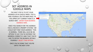 SET ADDRESS IN
GOOGLE MAPS
THE NEXT STEP IS TO SET YOUR
ADDRESS UP IN GOOGLE MAPS. YOU’LL
FIND YOURSELF ON THE MAPS PAGE. IN
THE UPPER LEFT CORNER THERE IS A
SEARCH BAR – ENTER YOUR BUSINESS
ADDRESS HERE.
ONCE YOU SEARCH FOR THE ADDRESS
YOU’LL RECEIVE A PROMPT STATING ‘WE
COULD NOT FIND YOUR ADDRESS.’ THIS
IS NORMAL. THERE WILL ALSO BE AN
OPTION TO SAY YOU’VE ENTERED THE
ADDRESS CORRECTLY AND THAT YOU’D
LIKE TO ENTER THE BUSINESS DETAILS
YOURSELF. SELECT THIS OPTION.
ONCE YOU’VE DONE THAT YOU’RE
ONTO THE NEXT STEP.
 