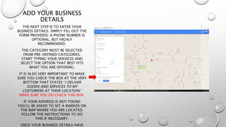 ADD YOUR BUSINESS
DETAILS
THE NEXT STEP IS TO ENTER YOUR
BUSINESS DETAILS. SIMPLY FILL OUT THE
FORM PROVIDED. A PHONE NUMBER IS
OPTIONAL, BUT HIGHLY
RECOMMENDED.
THE CATEGORY MUST BE SELECTED
FROM PRE-DEFINED CATEGORIES;
START TYPING YOUR SERVICES AND
SELECT THE OPTION THAT BEST FITS
WHAT YOU ARE OFFERING.
IT IS ALSO VERY IMPORTANT TO MAKE
SURE YOU CHECK THE BOX AT THE VERY
BOTTOM THAT STATES ‘I DELIVER
GOODS AND SERVICES TO MY
CUSTOMERS AT THEIR LOCATION.’
MAKE SURE YOU DO CHECK THIS BOX.
IF YOUR ADDRESS IS NOT FOUND
YOU’LL BE ASKED TO SET A MARKER ON
THE MAP WHERE YOU ARE LOCATED.
FOLLOW THE INSTRUCTIONS TO DO
THIS IF NECESSARY.
ONCE YOUR BUSINESS DETAILS HAVE
 