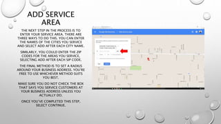 ADD SERVICE
AREA
THE NEXT STEP IN THE PROCESS IS TO
ENTER YOUR SERVICE AREA. THERE ARE
THREE WAYS TO DO THIS. YOU CAN ENTER
THE NAMES OF THE CITIES YOU SERVICE
AND SELECT ADD AFTER EACH CITY NAME.
SIMILARLY, YOU COULD ENTER THE ZIP
CODES FOR THE AREAS YOU SERVICE,
SELECTING ADD AFTER EACH SIP CODE.
THE FINAL METHOD IS TO SET A RADIUS
AROUND YOUR BUSINESS ADDRESS. YOU’RE
FREE TO USE WHICHEVER METHOD SUITS
YOU BEST.
MAKE SURE YOU DO NOT CHECK THE BOX
THAT SAYS YOU SERVICE CUSTOMERS AT
YOUR BUSINESS ADDRESS UNLESS YOU
ACTUALLY DO.
ONCE YOU’VE COMPLETED THIS STEP,
SELECT CONTINUE.
 