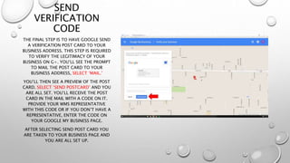 SEND
VERIFICATION
CODE
THE FINAL STEP IS TO HAVE GOOGLE SEND
A VERIFICATION POST CARD TO YOUR
BUSINESS ADDRESS. THIS STEP IS REQUIRED
TO VERIFY THE LEGITIMACY OF YOUR
BUSINESS ON G+. YOU’LL SEE THE PROMPT
TO MAIL THE POST CARD TO YOUR
BUSINESS ADDRESS, SELECT ‘MAIL.’
YOU’LL THEN SEE A PREVIEW OF THE POST
CARD. SELECT ‘SEND POSTCARD’ AND YOU
ARE ALL SET. YOU’LL RECEIVE THE POST
CARD IN THE MAIL WITH A CODE ON IT.
PROVIDE YOUR WMS REPRESENTATIVE
WITH THIS CODE OR IF YOU DON’T HAVE A
REPRESENTATIVE, ENTER THE CODE ON
YOUR GOOGLE MY BUSINESS PAGE.
AFTER SELECTING SEND POST CARD YOU
ARE TAKEN TO YOUR BUSINESS PAGE AND
YOU ARE ALL SET UP.
 