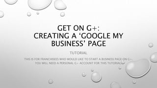 GET ON G+:
CREATING A ‘GOOGLE MY
BUSINESS’ PAGE
TUTORIAL
THIS IS FOR FRANCHISEES WHO WOULD LIKE TO START A BUSINESS PAGE ON G+.
YOU WILL NEED A PERSONAL G+ ACCOUNT FOR THIS TUTORIAL.
 