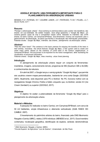 1
GOOGLE MY MAPS: UMA FERRAMENTA IMPORTANTE PARA O
PLANEJAMENTO DA ARBORIZAÇÃO URBANA
MENDES, F.H.1; POTENZA, R.F.1; AGUIRRE JUNIOR, J.H.1; PENTEADO, T.C.M.1; POLIZEL, J.L.2;
SILVA FILHO, D.F.2
Resumo
“Planejar a arborização urbana”. Essa sentença é premissa básica para usufruir dos benefícios das
árvores em sua totalidade. De caráter inovador, esse artigo apresenta o “Google My Maps”, um
sistema gratuito capaz de criar e compartilhar mapas online. Baseado no inventário das 2.676
árvores do bairro Cambuí, em Campinas/SP/Brasil, essa ferramenta mostrou ser importante para o
gerenciamento da arborização, ao passo que facilitou a visualização das informações processadas.
Palavras-chaves: Google My Maps, inventário das árvores, planejamento da arborização urbana.
Abstract
"Plan the urban forest". This sentence is the basic premise for enjoying the benefits of the trees in
their entirety. Innovative, this article features Google My Maps, a free system able to create and
share maps online. Based on the inventory of 2.676 trees in the Cambuí neighborhood, in
Campinas/SP/Brazil, this tool proved to be important for the forest management, while facilitating the
visualization of processed information.
Palavras-chaves: Google My Maps, trees inventory, urban forest planning.
Introdução
O planejamento da arborização urbana requer um conjunto de ferramentas:
inventários, imagens, sensoriamento remoto, programas de SIG (Quantum GIS e ArcGIS)
e conhecimentos da natureza.
Em abril de 2007, o Google lançou o serviçogratuito “Google My Maps”,que permite
aos usuários criarem mapas personalizados, bastando ter uma conta Google (GOOGLE
2007). Atualmente, está disponível para PC e Andriod. No PC, funciona melhor com os
navegadores Google Chrome, Firefox e Safari, enquanto que, no Andriod, versão 4.0 (Ice
Cream Sandwich) ou superior (GOOGLE, 2017).
Objetivos
O objetivo foi avaliar a potencialidade da ferramenta “Google My Maps” para o
planejamento da arborização urbana.
Material e Métodos
A pesquisa foi realizada no bairro Cambuí, em Campinas/SP/Brasil, com cerca de
50 mil habitantes, ampla infraestrutura e altamente verticalizado (GUIA RAIOX DO
CAMBUÍ, 2007).
O levantamento do patrimônio arbóreo do bairro, financiado pela ONG Movimento
Resgate o Cambuí (MRC), relatou 2.676 indivíduos (MENDES et al., 2017). Esseinventário
contemplou: localização geográfica, identificação da espécie, variáveis dendrométricas
1 ONG Movimento Resgate o Cambuí (MRC)
2 Escola Superior de Agricultura “Luiz de Queiroz”, Universidade de São Paulo
 