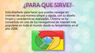 Está diseñado para hacer que puedas navegar en
internet de una manera simple y rápida, con su diseño
limpio y características avanzadas, Chrome se ha
convertido en uno de los navegadores de internet más
populares en todo el mundo desde su lanzamiento en el
año 2008.
 