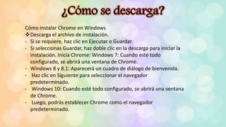 Cómo instalar Chrome en Windows
Descarga el archivo de instalación.
- Si se requiere, haz clic en Ejecutar o Guardar.
- Si seleccionas Guardar, haz doble clic en la descarga para iniciar la
instalación. Inicia Chrome: Windows 7: Cuando esté todo
configurado, se abrirá una ventana de Chrome.
- Windows 8 y 8.1: Aparecerá un cuadro de diálogo de bienvenida.
- Haz clic en Siguiente para seleccionar el navegador
predeterminado.
- Windows 10: Cuando esté todo configurado, se abrirá una ventana
de Chrome.
- Luego, podrás establecer Chrome como el navegador
predeterminado.
 