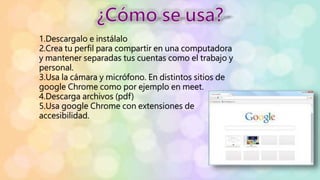 1.Descargalo e instálalo
2.Crea tu perfil para compartir en una computadora
y mantener separadas tus cuentas como el trabajo y
personal.
3.Usa la cámara y micrófono. En distintos sitios de
google Chrome como por ejemplo en meet.
4.Descarga archivos (pdf)
5.Usa google Chrome con extensiones de
accesibilidad.
 