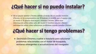  No se puede instalar Chrome debido al modo SSi no puedes instalar
Chrome en tu computadora con Windows, es posible que el equipo esté
en modo S. Si quieres descargar e instalar Chrome, obtén más
información sobre cómo salir del modo S. También puedes obtener
información sobre cómo solucionar problemas cuando instalas Chrome.
 Desinstala Chrome y vuelve a instalarlo para solucionar
problemas relacionados con el motor de búsqueda,
ventanas emergentes o actualizaciones del navegador.
 