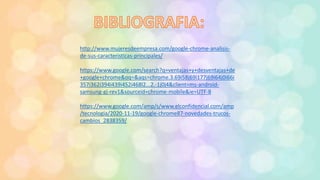 http://www.mujeresdeempresa.com/google-chrome-analisis-
de-sus-caracteristicas-principales/
https://www.google.com/search?q=ventajas+y+desventajas+de
+google+chrome&oq=&aqs=chrome.3.69i58j69i177j69i64j0i66i
357i362i394i439i452i468l2...2.-1j0j4&client=ms-android-
samsung-gj-rev1&sourceid=chrome-mobile&ie=UTF-8
https://www.google.com/amp/s/www.elconfidencial.com/amp
/tecnologia/2020-11-19/google-chrome87-novedades-trucos-
cambios_2838359/
 