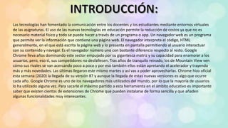 Las tecnologías han fomentado la comunicación entre los docentes y los estudiantes mediante entornos virtuales
de las asignaturas. El uso de las nuevas tecnologías en educación permite la reducción de costos ya que no es
necesario material físico y todo se puede hacer a través de un programa o app. Un navegador web es un programa
que permite ver la información que contiene una página web. El navegador interpreta el código, HTML
generalmente, en el que está escrita la página web y lo presenta en pantalla permitiendo al usuario interactuar
con su contenido y navegar. Es el navegador número uno con bastante diferencia respecto al resto. Google
Chrome lleva años dominando este sector empujado por su gigantesca matriz y su capacidad para enamorar a los
usuarios, pero, eso sí, sus competidores no desfallecen. Tras años de tranquilo reinado, los de Mountain View ven
cómo sus rivales se van acercando poco a poco y por eso también ellos están apretando el acelerador y trayendo
más y más novedades. Las últimas llegaron este mismo martes y así vas a poder aprovecharlas. Chrome hizo oficial
esta semana (2020) la llegada de su versión 87 y aunque la llegada de estas nuevas versiones es algo que ocurre
cada año. Google Chrome es uno de los navegadores más utilizados del mundo, por lo que la mayoría de usuarios
lo ha utilizado alguna vez. Para sacarle el máximo partido a esta herramienta en el ámbito educativo es importante
saber que existen cientos de extensiones de Chrome que pueden instalarse de forma sencilla y que añaden
algunas funcionalidades muy interesantes.
 
