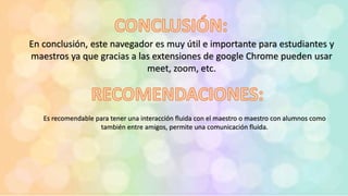 En conclusión, este navegador es muy útil e importante para estudiantes y
maestros ya que gracias a las extensiones de google Chrome pueden usar
meet, zoom, etc.
Es recomendable para tener una interacción fluida con el maestro o maestro con alumnos como
también entre amigos, permite una comunicación fluida.
 