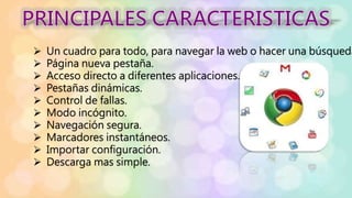  Un cuadro para todo, para navegar la web o hacer una búsqueda
 Página nueva pestaña.
 Acceso directo a diferentes aplicaciones.
 Pestañas dinámicas.
 Control de fallas.
 Modo incógnito.
 Navegación segura.
 Marcadores instantáneos.
 Importar configuración.
 Descarga mas simple.
 