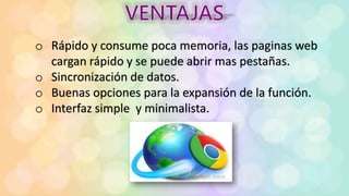 o Rápido y consume poca memoria, las paginas web
cargan rápido y se puede abrir mas pestañas.
o Sincronización de datos.
o Buenas opciones para la expansión de la función.
o Interfaz simple y minimalista.
 