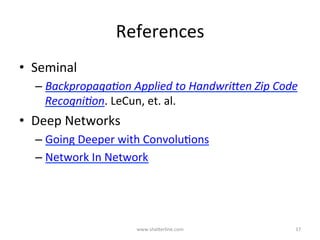 GoogLeNet	Insight	#4	
Counter-Balancing	Back-PropagaKon	Downsides	in	Deep	Networks	
•  A	potenKal	problem	
–  Back-propagaKng	thru	deep	networks	could	result	in	
“vanishing	gradients”	(possibly	mean,	dead	ReLUs).		
•  A	soluKon	
–  Intermediate	layers	do	have	discriminatory	powers	
–  Auxiliary	classiﬁers	were	appended	to	the	
intermediate	layers	
–  During	training,	the	intermediate	loss	was	added	to	
the	total	loss	with	a	discounted	factor	of	0.3	
www.shaBerline.com	 17	
 