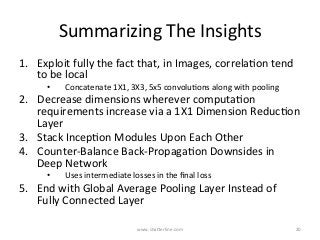 Summarizing	The	Insights	
1.  Exploit	fully	the	fact	that,	in	Images,	correlaKon	tend	
to	be	local	
•  Concatenate	1X1,	3X3,	5x5	convoluKons	along	with	pooling	
2.  Decrease	dimensions	wherever	computaKon	
requirements	increase	via	a	1X1	Dimension	ReducKon	
Layer	
3.  Stack	IncepKon	Modules	Upon	Each	Other	
4.  Counter-Balance	Back-PropagaKon	Downsides	in	
Deep	Network	
•  Uses	intermediate	losses	in	the	ﬁnal	loss	
5.  End	with	Global	Average	Pooling	Layer	Instead	of	
Fully	Connected	Layer	
www.shaBerline.com	 20	
 