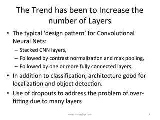 The	Trend	has	been	to	Increase	the	
number	of	Layers	(&	Layer	Size)	
•  The	typical	‘design	paBern’	for	ConvoluKonal	Neural	Nets:	
–  Stacked	convoluKonal	layers,		
•  linear	ﬁlter	followed	by	a	non-linear	acKvaKon	
–  Followed	by	contrast	normalizaKon	and	max	pooling,		
–  PenulKmate	layers	(one	or	more)	are	fully	connected	layers.	
–  UlKmate	layer	is	a	loss	layer,	possibly	more	than	one,	in	a	weighted	
mix	
•  Use	of	dropouts	to	address	the	problem	of	over-ﬁpng	due	to	
many	layers		
•  In	addiKon	to	classiﬁcaKon,	architecture	good	for	localizaKon	
and	object	detecKon		
–  despite	concerns	that	max-pooling	dilutes	spaKal	informaKon	
www.shaBerline.com	 4	
 