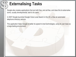  Services offered to Google customers serve not only to provide rich functionality to those users, but also allows Google to learn more about their behaviours and thus in turn increasing value further by being able to categorise these users and provide targeted advertising.