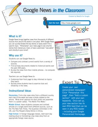 Google News in the Classroom
                                                                              Created by WestEd for Google



                                                        Get the tool: http://news.google.com




What is it?
Google News brings together news from thousands of different
sources from around the world in one place. With Google News
you can quickly browse the top stories or easily search for a
speciﬁc topic. “Personalize” your news page to see only the
stories that interest you most, or have customized “new alerts”
sent directly to your email!


Why use it?
Students can use Google News to:
• Compare and contrast current events from a variety of
  sources.
• Find primary documents related to historical events over
  the past 200 years.
• Access the news from their mobile phones – no computer
  lab required.

Teachers can use Google News to:
• Customize their front page to stay informed on topics
  they teach.
• Quickly show students how to examine bias and                        Expert Tip
  reliability in the news.
                                                                       Create your own
Instructional Ideas                                                    personalized newspaper!
                                                                       Click “Personalize this
Elementary. Find a top news story from a different country             page”, then “Add a custom
each day of the week and save a photo related to the                   section” with your own
article. Write brief captions for each photo and assemble
them in a poster called, “The World This Week.”                        keywords. Once set up,
Middle School. Have students compare and contrast
                                                                       your new section has its
articles on a single event from different sources, such as             own RSS feed that can be
the The New York Times, The Guardian Unlimited in the                  seen in any RSS reader
UK, and The People’s Daily Online in China.                            - including your Google
High School. In foreign language classes, start each day               Personalized Homepage.
reading aloud or translating a top news story from an
appropriate foreign news source.
 