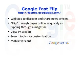Google Fast Flip
       http://fastflip.googlelabs.com/

•  Web app to discover and share news ar'cles 
•  “Flip" through pages online as quickly as 
   ﬂipping through a magazine  
•  View by sec'on 
•  Search topics for customiza'on 
•  Mobile version! 
 