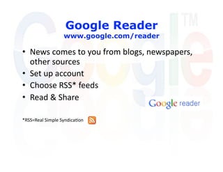 Google Reader
                  www.google.com/reader

•  News comes to you from blogs, newspapers, 
   other sources 
•  Set up account 
•  Choose RSS* feeds 
•  Read & Share 

*RSS=Real Simple Syndica'on  
 