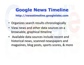 Google News Timeline
     http://newstimeline.googlelabs.com

•  Organizes search results chronologically 
•  View news and other data sources on a 
   browsable, graphical 'meline 
•   Available data sources include recent and 
   historical news, scanned newspapers and 
   magazines, blog posts, sports scores, & more  
 