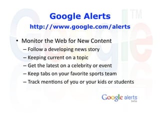 Google Alerts
    http://www.google.com/alerts

•  Monitor the Web for New Content 
  –  Follow a developing news story 
  –  Keeping current on a topic 
  –  Get the latest on a celebrity or event 
  –  Keep tabs on your favorite sports team   
  –  Track men'ons of you or your kids or students 
 