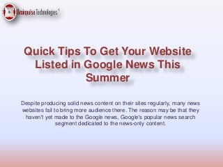 Quick Tips To Get Your Website
Listed in Google News This
Summer
Despite producing solid news content on their sites regularly, many news
websites fail to bring more audience there. The reason may be that they
haven't yet made to the Google news, Google's popular news search
segment dedicated to the news-only content.
 