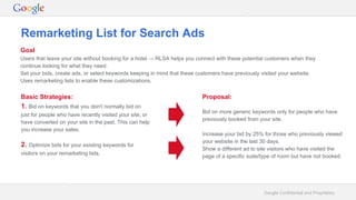 Google Confidential and Proprietary
Remarketing List for Search Ads
Goal
Users that leave your site without booking for a hotel → RLSA helps you connect with these potential customers when they
continue looking for what they need.
Set your bids, create ads, or select keywords keeping in mind that these customers have previously visited your website.
Uses remarketing lists to enable these customizations.
Basic Strategies:
1. Bid on keywords that you don't normally bid on
just for people who have recently visited your site, or
have converted on your site in the past. This can help
you increase your sales.
2. Optimize bids for your existing keywords for
visitors on your remarketing lists.
Proposal:
Bid on more generic keywords only for people who have
previously booked from your site.
Increase your bid by 25% for those who previously viewed
your website in the last 30 days.
Show a different ad to site visitors who have visited the
page of a specific suite/type of room but have not booked.
 