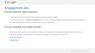 Google Confidential and Proprietary
Connect with the right customers:
- Target your ads using all the different Display Network targeting methods available.
- You only pay when there's a qualified engagement with your ads (an engagement takes place when customers have "opted in" to
receive your message - for instance, by hovering over your ad for two seconds).
2 of our available rich media formats:
- Create an ad using one of the 2 rich formats. (Ex: create an ad that expands to a lightbox and provides a full-screen canvas, or
create an ad that plays a video within the ad unit, with audio enabled, in the context your customer is).
- Hover-to-play ads
- Lightbox ads
Engagement ads
 