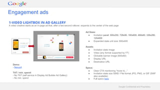 Google Confidential and Proprietary
1-VIDEO LIGHTBOX IN AD GALLERY
A video creative starts as an in-page ad that, after a two-second rollover, expands to the center of the web page
Ad Sizes:
● Invitation panel: 300x250, 728x90, 160x600, 468x60, 336x280,
120x600
● Expanded state unit size: 600x400
Assets:
● Invitation state image
● Video (any format supported by YT)
● Clickable banner image (600x60)
● Display URL
● Destination URL
Specs:
● Clear CTA mentioning “hover to...”
● Invitation state size 50KB / File format JPG, PNG, or GIF (SWF
also available)
● Full specs here
Demo:
- Nexus4
TAT / min. spend:
- No TAT (self service in Display Ad Builder Ad Gallery)
- No min. spend
Engagement ads
 