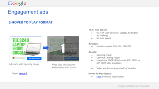 Google Confidential and Proprietary
2-HOVER TO PLAY FORMAT
Engagement ads
Ad starts with opening image
1
Demo: Nexus 7
TAT / min. spend:
● No TAT (self-service in Display Ad Builder
Ad Gallery)
● No min. spend
Ad sizes:
● Invitation panel: 300x250, 336x280
Assets:
● Opening image
● Optional Closing Image
● Image size 50KB / File format JPG, PNG, or
GIF (SWF also available)
● Video any format supported by Youtube
Hover-To-Play Specs:
● Here (Hover to play section)
After 2sec Mouse Over
Video starts with sound
 