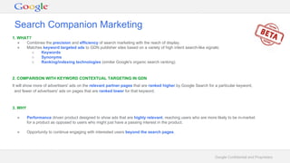 Google Confidential and Proprietary
1. WHAT?
● Combines the precision and efficiency of search marketing with the reach of display.
● Matches keyword targeted ads to GDN publisher sites based on a variety of high intent search-like signals:
○ Keywords
○ Synonyms
○ Ranking/indexing technologies (similar Google's organic search ranking).
2. COMPARISON WITH KEYWORD CONTEXTUAL TARGETING IN GDN
It will show more of advertisers' ads on the relevant partner pages that are ranked higher by Google Search for a particular keyword,
and fewer of advertisers' ads on pages that are ranked lower for that keyword.
3. WHY
● Performance driven product designed to show ads that are highly relevant, reaching users who are more likely to be in-market
for a product as opposed to users who might just have a passing interest in the product.
● Opportunity to continue engaging with interested users beyond the search pages.
Search Companion Marketing
 