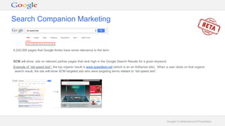 Google Confidential and Proprietary
9,220,000 pages that Google thinks have some relevance to the term.
SCM will show ads on relevant partner pages that rank high in the Google Search Results for a given keyword.
Example of “dsl speed test”: the top organic result is www.speedtest.net (which is an an AdSense site). When a user clicks on that organic
search result, the site will show SCM targeted ads who were targeting terms related to “dsl speed test”.
Search Companion Marketing
 