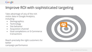 Google Confidential and ProprietaryGoogle Confidential and Proprietary
Improve ROI with sophisticated targeting
Take advantage of any of the rich
visitor data in Google Analytics,
including:
● Demographics
● Technology
● Site behavior
● Acquisition channel
● Goal completions or E-Commerce
transactions
Reach precisely the right customers for
better
campaign performance
 