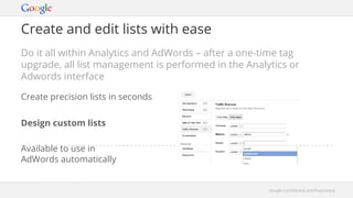 Google Confidential and ProprietaryGoogle Confidential and Proprietary
Create and edit lists with ease
Do it all within Analytics and AdWords – after a one-time tag
upgrade, all list management is performed in the Analytics or
Adwords interface
Design custom lists
Available to use in
AdWords automatically
Create precision lists in seconds
 