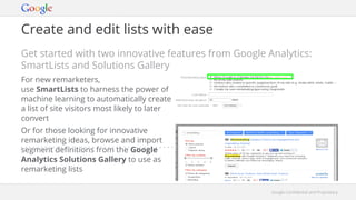 Google Confidential and ProprietaryGoogle Confidential and Proprietary
Create and edit lists with ease
Get started with two innovative features from Google Analytics:
SmartLists and Solutions Gallery
For new remarketers,
use SmartLists to harness the power of
machine learning to automatically create
a list of site visitors most likely to later
convert
Or for those looking for innovative
remarketing ideas, browse and import
segment definitions from the Google
Analytics Solutions Gallery to use as
remarketing lists
 