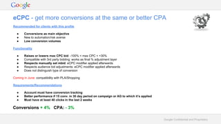 Google Confidential and Proprietary
eCPC - get more conversions at the same or better CPA
Conversions + 4% CPA: - 3%
Recommended for clients with this profile
● Conversions as main objective
● New to automation/risk averse
● Low conversion volumes
Functionality
● Raises or lowers max CPC bid: -100% < max CPC < +30%
● Compatible with 3rd party bidding: works as final % adjustment layer
● Respects manually set mbid: eCPC modifier applied afterwards
● Respects audience bid adjustments: eCPC modifier applied afterwards
● Does not distinguish type of conversion
Coming in June: compatibility with PLA/Shopping
Requirements/Recommendations
● Account must have conversion tracking
● Better performance if 15 conv. in 30 day period on campaign or AG to which it’s applied
● Must have at least 40 clicks in the last 2 weeks
 
