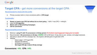 Google Confidential and Proprietary
Target CPA - get more conversions at the target CPA
Recommended for clients with this profile
● Primary success metric is more conversions within a CPA target
Functionality:
● Raises or lowers max CPC bid without do no harm policy : -100% < max CPC < +infinity%
● Uses the CO algorithm
● Works well on Remarketing Campaigns
● Call as conversion
Requirements/Recommendations:
● Minimum: using CT with 15 conversions in 30 day period (10 of which must happened 3 days prior to install)
● Recommended: >30 conversions in 30 days, stable CVR at KW level, <5 day click to conv. window, not budget restrained.
● Set same or above CPA the campaign has - the engine’s ultimate goal is to get lower CPA
● Settings:
○ Daily budget = 10*Target CPA
○ Standard Ad Delivery
○ Ad Rotate to conversions
○ Set target CPA @ or above 30 day average
Conversions: +9% CPA -14%
 