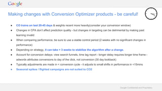 Google Confidential and Proprietary
Making changes with Conversion Optimizer products - be careful!
● CO trains on last 20-45 days & weights recent more heavily(consider your conversion window)
● Changes in CPA don’t affect prediction quality - but changes in targeting can be detrimental by making past
learning invalid
● When comparing performance, be sure to use a stable control period (2 weeks with no significant changes in
performance)
● Depending on strategy, it can take > 3 weeks to stabilize the algorithm after a change.
● Account for conversion delays- view search funnels, time lag report - longer delay requires longer time frame -
adwords attributes conversions to day of the click, not conversion (30 day lookback)
● Typically adjustments are made in < conversion cycle - it adjusts to small shifts in performance in <15mins
● Seasonal spikes / flighted campaigns are not suited to CO2
 