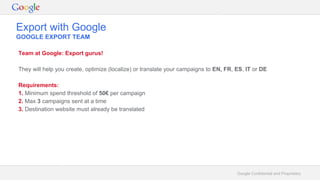 Google Confidential and Proprietary
Export with Google
GOOGLE EXPORT TEAM
Team at Google: Export gurus!
They will help you create, optimize (localize) or translate your campaigns to EN, FR, ES, IT or DE
Requirements:
1. Minimum spend threshold of 50€ per campaign
2. Max 3 campaigns sent at a time
3. Destination website must already be translated
 