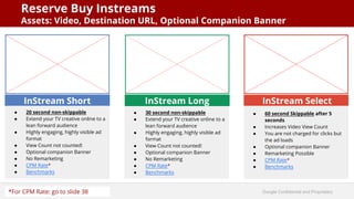 Google Confidential and Proprietary
Reserve Buy Instreams
Assets: Video, Destination URL, Optional Companion Banner
InStream Short
● 20 second non-skippable
● Extend your TV creative online to a
lean forward audience
● Highly engaging, highly visible ad
format
● View Count not counted!
● Optional companion Banner
● No Remarketing
● CPM Rate*
● Benchmarks
InStream Long
● 30 second non-skippable
● Extend your TV creative online to a
lean forward audience
● Highly engaging, highly visible ad
format
● View Count not counted!
● Optional companion Banner
● No Remarketing
● CPM Rate*
● Benchmarks
InStream Select
● 60 second Skippable after 5
seconds
● Increases Video View Count
● You are not charged for clicks but
the ad loads
● Optional companion Banner
● Remarketing Possible
● CPM Rate*
● Benchmarks
*For CPM Rate: go to slide 38
 