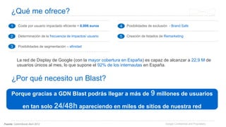 Google Confidential and Proprietary
¿Qué me ofrece?
Fuente: CommScore Abril 2012
La red de Display de Google (con la mayor cobertura en España) es capaz de alcanzar a 22,9 M de
usuarios únicos al mes, lo que supone el 92% de los internautas en España.
1 Coste por usuario impactado eficiente = 0,006 euros
2 Determinación de la frecuencia de impactos/ usuario
3 Posibilidades de segmentación – afinidad
4 Posibilidades de exclusión - Brand Safe
5 Creación de listados de Remarketing
1
2
3
4
5
Porque gracias a GDN Blast podrás llegar a más de 9 millones de usuarios
en tan solo 24/48h apareciendo en miles de sitios de nuestra red
¿Por qué necesito un Blast?
 